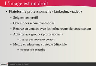 nAcademy  Le 2 juillet 2015 Neuros ­ 
L'image est un droit
● Plateforme professionnelle (Linkedin, viadeo)
– Soigner son profil
– Obtenir des recommandations
– Rentrez en contact avec les influenceurs de votre secteur
– Adhérer aux groupes professionnels
= trouver des nouveaux contacts
– Mettre en place une stratégie éditoriale
= montrer son expertise
 