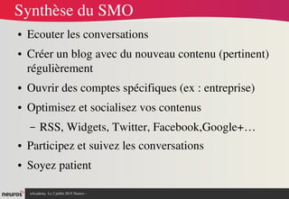 nAcademy  Le 2 juillet 2015 Neuros ­ 
Synthèse du SMO
● Ecouter les conversations
● Créer un blog avec du nouveau contenu (pertinent) 
régulièrement
● Ouvrir des comptes spécifiques (ex : entreprise)
● Optimisez et socialisez vos contenus
– RSS, Widgets, Twitter, Facebook,Google+…
● Participez et suivez les conversations
● Soyez patient
 