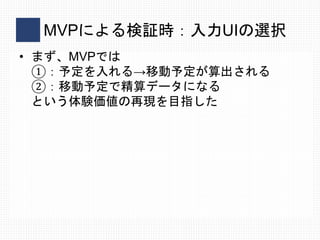 MVPによる検証時：入力UIの選択
• まず、MVPでは
①：予定を入れる→移動予定が算出される
②：移動予定で精算データになる
という体験価値の再現を目指した
 