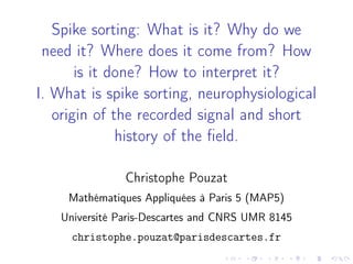 Spike sorting: What is it? Why do we 
need it? Where does it come from? How 
is it done? How to interpret it? 
I. What is spike sorting, neurophysiological 
origin of the recorded signal and short 
history of the field. 
Christophe Pouzat 
Mathématiques Appliquées à Paris 5 (MAP5) 
Université Paris-Descartes and CNRS UMR 8145 
christophe.pouzat@parisdescartes.fr 
 