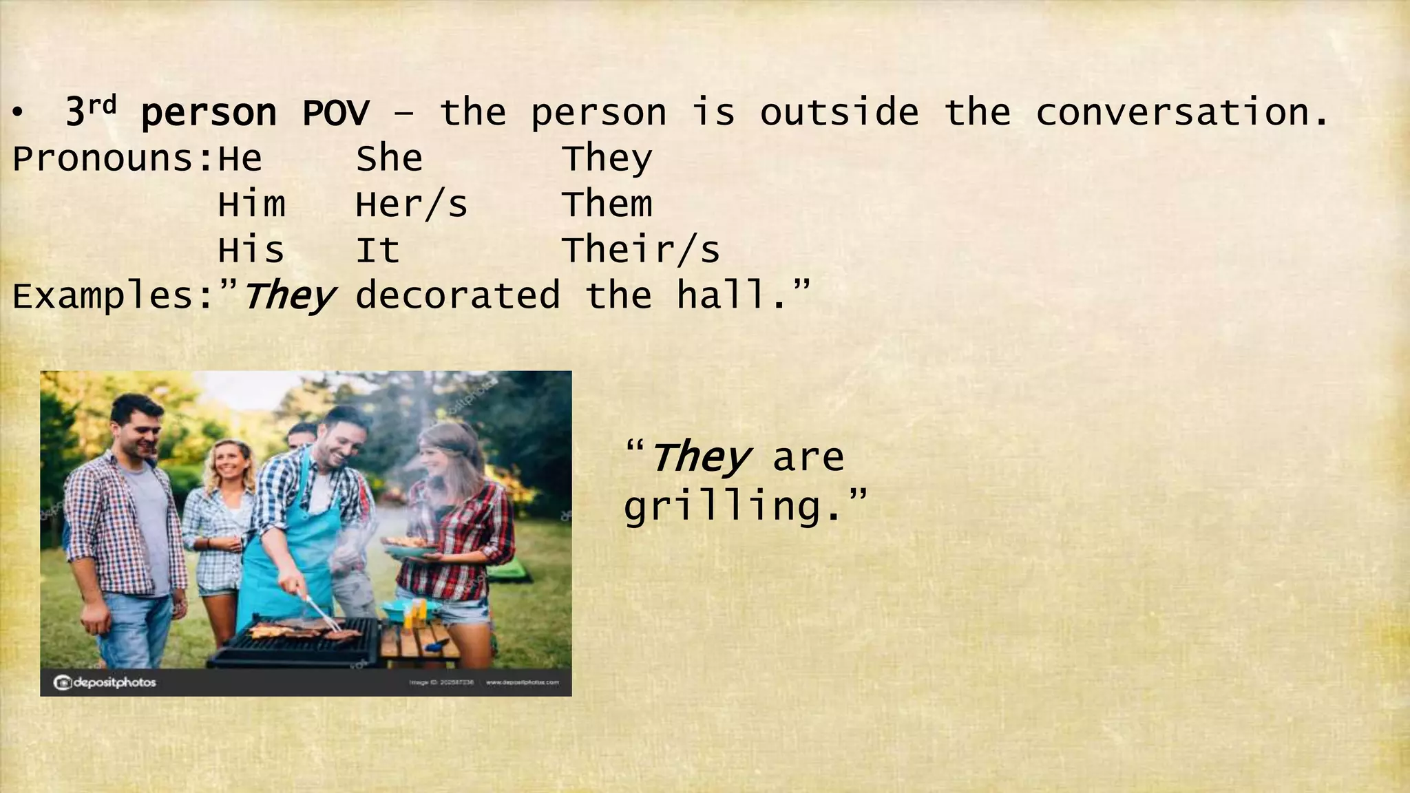 • 3rd person POV – the person is outside the conversation.
Pronouns:He She They
Him Her/s Them
His It Their/s
Examples:”They decorated the hall.”
“They are
grilling.”