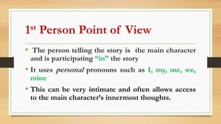 1st Person Point of View
• The person telling the story is the main character
and is participating “in” the story
• It uses personal pronouns such as I, my, me, we,
mine
• This can be very intimate and often allows access
to the main character’s innermost thoughts.
 