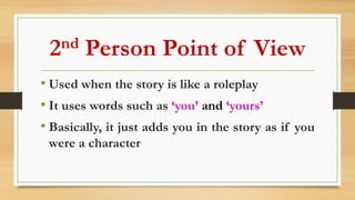 2nd Person Point of View
• Used when the story is like a roleplay
• It uses words such as ‘you’ and ‘yours’
• Basically, it just adds you in the story as if you
were a character
 
