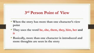 3rd Person Point of View
• When the story has more than one character’s view
point
• They uses the word he, she, them, they, him, her and
it
• Basically, more than one character is introduced and
more thoughts are seen in the story
 