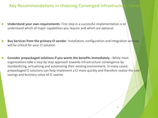 Key Recommendations in choosing Converged Infrastructure Vendor



Understand your own requirements: First step in a successful implementation is to
understand which of major capabilities you require and which are optional.



Buy Services from the primary CI vendor: Installation, configuration and integration services
will be critical for your CI solution.



Consider prepackaged solutions if you wants the benefits immediately - While most
organizations take a step by-step approach towards infrastructure convergence by
standardizing, virtualizing and automating their existing environment. In many cased,
prepackaged CI solutions can help implement a CI more quickly and therefore realize the cost
savings and business value of CI sooner.

18

 
