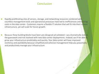 Conclusion



Rapidly proliferating silos of servers, storage, and networking resources combined with
countless management tools and operational processes have led to inefficiencies and soaring
costs in the data center. Customers require a flexible IT solution that will fit into their current
infrastructure, yet will scale for future growth.



Because these building blocks have been pre-designed ad validated—you dramatically reduce
the guesswork and risk involved with new data center deployments. Instead, you’ll be able to
grow your infrastructure predictably and quickly. Your data center will have improved
resiliency and availability because simplified and cohesive management help you proactively
and productively manage your infrastructure.

28

 