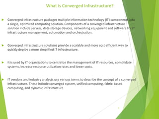 What is Converged Infrastructure?


Converged infrastructure packages multiple information technology (IT) components into
a single, optimized computing solution. Components of a converged infrastructure
solution include servers, data storage devices, networking equipment and software for IT
infrastructure management, automation and orchestration.



Converged Infrastructure solutions provide a scalable and more cost efficient way to
quickly deploy a more simplified IT infrastructure.



It is used by IT organizations to centralize the management of IT resources, consolidate
systems, increase resource utilization rates and lower costs.



IT vendors and industry analysts use various terms to describe the concept of a converged
infrastructure. These include converged system, unified computing, fabric-based
computing, and dynamic infrastructure.

5

 