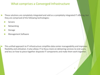 What comprises a Converged Infrastructure



These solutions are completely integrated and sold as a completely integrated IT offering, but
they are comprised of the following technologies:



Networking



Storage





Servers

Management Software

This unified approach to IT infrastructure simplifies data center manageability and improves
flexibility and utilization. It also allows IT to focus more on delivering services to end users,
and less on how to piece together disparate IT components and make them work together.

8

 