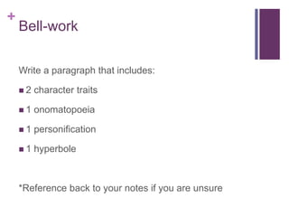 + 
Bell-work 
Write a paragraph that includes: 
 2 character traits 
 1 onomatopoeia 
 1 personification 
 1 hyperbole 
*Reference back to your notes if you are unsure 
 