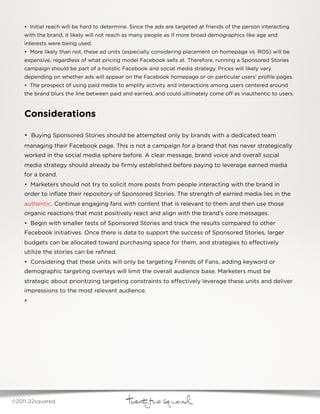 • Initial reach will be hard to determine. Since the ads are targeted at friends of the person interacting
    with the brand, it likely will not reach as many people as if more broad demographics like age and
    interests were being used.  
    • More likely than not, these ad units (especially considering placement on homepage vs. ROS) will be
    expensive, regardless of what pricing model Facebook sells at. Therefore, running a Sponsored Stories
    campaign should be part of a holistic Facebook and social media strategy. Prices will likely vary
    depending on whether ads will appear on the Facebook homepage or on particular users’ proﬁle pages.
    • The prospect of using paid media to amplify activity and interactions among users centered around
    the brand blurs the line between paid and earned, and could ultimately come o      as inauthentic to users.



    Considerations

    • Buying Sponsored Stories should be attempted only by brands with a dedicated team
    managing their Facebook page. This is not a campaign for a brand that has never strategically
    worked in the social media sphere before. A clear message, brand voice and overall social
    media strategy should already be ﬁrmly established before paying to leverage earned media
    for a brand.
    • Marketers should not try to solicit more posts from people interacting with the brand in
    order to inﬂate their repository of Sponsored Stories. The strength of earned media lies in the
    authentic. Continue engaging fans with content that is relevant to them and then use those
    organic reactions that most positively react and align with the brand’s core messages.  
    • Begin with smaller tests of Sponsored Stories and track the results compared to other
    Facebook initiatives. Once there is data to support the success of Sponsored Stories, larger
    budgets can be allocated toward purchasing space for them, and strategies to e ectively
    utilize the stories can be reﬁned.  
    • Considering that these units will only be targeting Friends of Fans, adding keyword or
    demographic targeting overlays will limit the overall audience base. Marketers must be
    strategic about prioritizing targeting constraints to e ectively leverage these units and deliver
    impressions to the most relevant audience.
    •




©2011 22squared
 
