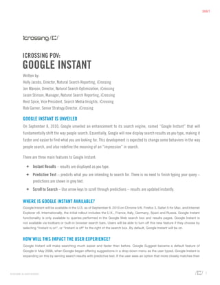 DRAFT




              ICROSSING POV:
             GOOGLE INSTANT
              Written by:
              Holly Jacobs, Director, Natural Search Reporting, iCrossing
              Jon Maxson, Director, Natural Search Optimization, iCrossing
              Jason Stinson, Manager, Natural Search Reporting, iCrossing
              Reid Spice, Vice President, Search Media Insights, iCrossing
              Rob Garner, Senior Strategy Director, iCrossing

              GOOGLE INSTANT IS UNVEILED
              On September 8, 2010, Google unveiled an enhancement to its search engine, named “Google Instant” that will
              fundamentally shift the way people search. Essentially, Google will now display search results as you type, making it
              faster and easier to find what you are looking for. This development is expected to change some behaviors in the way
              people search, and also redefine the meaning of an “impression” in search.

              There are three main features to Google Instant:

                  +	 Instant Results – results are displayed as you type.
                  +	 Predictive Text – predicts what you are intending to search for. There is no need to finish typing your query –
                     predictions are shown in grey text.
                  +	 Scroll to Search – Use arrow keys to scroll through predictions – results are updated instantly.

              WHERE IS GOOGLE INSTANT AVAILABLE?
              Google Instant will be available in the U.S. as of September 8, 2010 on Chrome 5/6, Firefox 3, Safari 5 for Mac, and Internet
              Explorer v8. Internationally, the initial rollout includes the U.K., France, Italy, Germany, Spain and Russia. Google Instant
              functionality is only available to queries performed in the Google Web search box and results pages. Google Instant is
              not available via toolbars or built-in browser search bars. Users will be able to turn off this new feature if they choose by
              selecting "Instant is on", or "Instant is off" to the right of the search box. By default, Google Instant will be on.


              HOW WILL THIS IMPACT THE USER EXPERIENCE?
              Google Instant will make searching much easier and faster than before. Google Suggest became a default feature of
              Google in May 2008, when Google began offering suggestions in a drop down menu as the user typed. Google Instant is
              expanding on this by serving search results with predictive text. If the user sees an option that more closely matches their




© ICROSSING. ALL RIGHTS RESERVED.                                                                                                              1
 