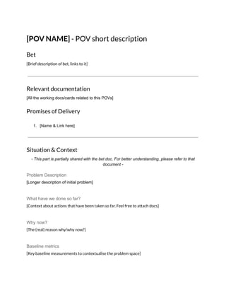 [POV NAME] - POV short description
Bet
[Brief description of bet, links to it]
Relevant documentation
[All the working docs/cards related to this POVs]
Promises of Delivery
1. [Name & Link here]
Situation & Context
- This part is partially shared with the bet doc. For better understanding, please refer to that
document -
Problem Description
[Longer description of initial problem]
What have we done so far?
[Context about actions that have been taken so far. Feel free to attach docs]
Why now?
[The (real) reason why/why now?]
Baseline metrics
[Key baseline measurements to contextualise the problem space]
 