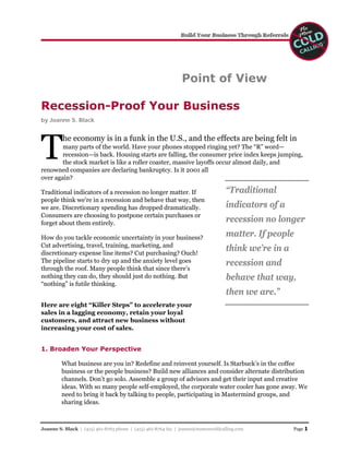 Point of View

Recession-Proof Your Business
by Joanne S. Black




T
         he economy is in a funk in the U.S., and the effects are being felt in
        many parts of the world. Have your phones stopped ringing yet? The “R” word—
        recession—is back. Housing starts are falling, the consumer price index keeps jumping,
        the stock market is like a roller coaster, massive layoffs occur almost daily, and
renowned companies are declaring bankruptcy. Is it 2001 all
over again?

                                                                                  “Traditional
Traditional indicators of a recession no longer matter. If
people think we’re in a recession and behave that way, then
                                                                                  indicators of a
we are. Discretionary spending has dropped dramatically.
Consumers are choosing to postpone certain purchases or
                                                                                  recession no longer
forget about them entirely.
                                                                                  matter. If people
How do you tackle economic uncertainty in your business?
Cut advertising, travel, training, marketing, and
                                                                                  think we’re in a
discretionary expense line items? Cut purchasing? Ouch!
The pipeline starts to dry up and the anxiety level goes                          recession and
through the roof. Many people think that since there’s
                                                                                  behave that way,
nothing they can do, they should just do nothing. But
“nothing” is futile thinking.
                                                                                  then we are.”
Here are eight “Killer Steps” to accelerate your
sales in a lagging economy, retain your loyal
customers, and attract new business without
increasing your cost of sales.


1. Broaden Your Perspective

         What business are you in? Redefine and reinvent yourself. Is Starbuck’s in the coffee
         business or the people business? Build new alliances and consider alternate distribution
         channels. Don’t go solo. Assemble a group of advisors and get their input and creative
         ideas. With so many people self-employed, the corporate water cooler has gone away. We
         need to bring it back by talking to people, participating in Mastermind groups, and
         sharing ideas.



                                                                                                     Page 1
Joanne S. Black | (415) 461-8763 phone | (415) 461-8764 fax | joanne@nomorecoldcalling.com
 