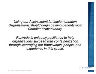 19 © Pariveda Solutions. Confidential & Proprietary.
Using our Assessment for implementation
Organizations should begin gaining benefits from
Containerization today.
Pariveda is uniquely positioned to help
organizations succeed with containerization
through leveraging our frameworks, people, and
experience in this space.
 