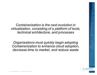 3 © Pariveda Solutions. Confidential & Proprietary.
Containerization is the next evolution in
virtualization, consisting of a platform of tools,
technical architecture, and processes
Organizations must quickly begin adopting
Containerization to enhance cloud adoption,
decrease time to market, and reduce waste
 