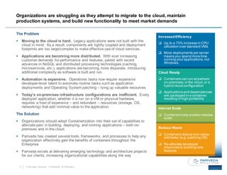 4 © Pariveda Solutions. Confidential & Proprietary.
Organizations are struggling as they attempt to migrate to the cloud, maintain
production systems, and build new functionality to meet market demands
The Problem
§ Moving to the cloud is hard. Legacy applications were not built with the
cloud in mind. As a result, components are tightly coupled and deployment
footprints are too large/complex to make effective use of cloud services.
§ Applications are becoming more distributed. With ever increasing
customer demands for performance and features, paired with recent
advances in NoSQL and distributed processing technologies (caching,
microservices, etc.), applications are becoming more disparate, introducing
additional complexity as software is built and run.
§ Automation is expensive. Operations tasks now require expensive
developer-level talent to automate routine tasks such as application
deployments and Operating System patching – tying up valuable resources.
§ Today’s on-premises infrastructure configurations are inefficient. Every
deployed application, whether it is run on a VM or physical hardware,
requires a host of expensive – and redundant – resources (storage, OS,
networking) that add minimal value to the application.
The Solution
§ Organizations should adopt Containerization into their set of capabilities to
alleviate pain in building, deploying, and running applications – both on-
premises and in the cloud.
§ Pariveda has created several tools, frameworks, and processes to help any
organization effectively gain the benefits of containers throughout the
Enterprise
§ Pariveda excels at delivering emerging technology and architecture projects
for our clients, increasing organizational capabilities along the way
IncreasedEfficiency
q Up to a 75% increase in CPU
utilization over standard VMs
q More deployments per server
means you spend more time
running your applications,not
Windows.
Cloud Ready
q Containers can run anywhere:
on-premises,in the cloud,or a
hybrid cloud configuration
q Applications and dependencies
are packaged in a container,
resulting in high portability
Internet Scale
q Containers help enable massive
scale
Reduce Waste
q Containers reduce non-value-
add tasks (e.g. patching OS)
q Re-allocate developer
resources to building new
features
 
