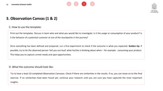 11
D. What the outcome should look like:
C. How to use the template:
Print out the templates. Discuss in team who and what you would like to investigate. Is it the usage or consumption of your product? Is
it the behavior of a potential customer at one of the touchpoints in the journey?
Once everything has been defined and prepared, run a first experiment to check if the outcome is what you expected. Golden tip: if
possible, try to let the observed person ‘tell you out loud’ what he/she is thinking about when – for example - consuming your product.
This helps you to capture unmet needs and spot opportunities.
3. Observation Canvas (1 & 2)
Try to have a least 10 completed Observation Canvases. Check if there are similarities in the results. If so, you can move on to the final
exercise. If no similarities have been found yet, continue your research until you are sure you have captured the most important
insights.
1 2 3 4Innovation kickstart toolkit
 