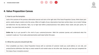 13
D. What the outcome should look like:
C. How to use the template:
Look at the outcome of the previous observation exercise and start at the right side of the Value Proposition Canvas. Write down pain
points, needs and gain creators onto the canvas. When all insights of your observations have been written down, try to cluster findings
and determine the key elements. Next, try to high level define products/services that address these needs and pain points, for
example, ‘ice cream that melts less fast’.
Golden tip: try to put yourself in the mind of your customer/consumer. Walk the customer journey and understand what the
customer’s needs are. Try to really understand what could make his/her life easier.
4. Value Proposition Canvas
Once completed, you have a Value Proposition Canvas with an overview of customer needs you could address on one side, and
product/service definitions that help to create market fit and market value on the other side. Good job, you have just completed the
first steps of your innovation process!
Innovation kickstart toolkit 1 2 3 4
 