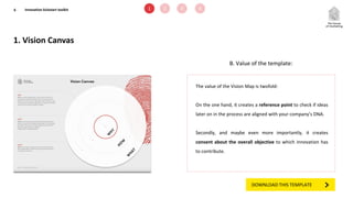 1. Vision Canvas
6 1 2 3 4
B. Value of the template:
The value of the Vision Map is twofold:
On the one hand, it creates a reference point to check if ideas
later on in the process are aligned with your company’s DNA.
Secondly, and maybe even more importantly, it creates
consent about the overall objective to which innovation has
to contribute.
Innovation kickstart toolkit
DOWNLOAD THIS TEMPLATE
 