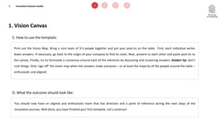 1. Vision Canvas
7
C. How to use the template:
D. What the outcome should look like:
Print out the Vision Map. Bring a core team of 3-5 people together and put your post-its on the table. First, each individual writes
down answers. If necessary, go back to the origin of your company to find its roots. Next, present to each other and paste post-its to
the canvas. Finally, try to formulate a consensus around each of the elements by discussing and clustering answers. Golden tip: don’t
rush things. Only ‘sign off’ the vision map when the answers make everyone – or at least the majority of the people around the table –
enthusiastic and aligned.
You should now have an aligned and enthusiastic team that has direction and a point of reference during the next steps of the
innovation journey. Well done, you have finished your first template. Let’s continue!
1 2 3 4Innovation kickstart toolkit
 