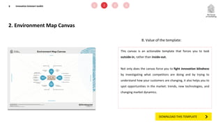 2. Environment Map Canvas
8
B. Value of the template:
This canvas is an actionable template that forces you to look
outside-in, rather than inside-out.
Not only does the canvas force you to fight innovation blindness
by investigating what competitors are doing and by trying to
understand how your customers are changing, it also helps you to
spot opportunities in the market: trends, new technologies, and
changing market dynamics.
1 2 3 4Innovation kickstart toolkit
DOWNLOAD THIS TEMPLATE
 