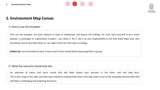 2. Environment Map Canvas
9
C. How to use the template:
D. What the outcome should look like:
Print out the template. Do some research in team or individually, and discuss the findings. For once, force yourself to be a trend
watcher, a sociologist or a generation Z-expert – you name it. Do it. See it as your responsibility to not only break down your own
boundaries, but to also help others to ‘see’ again and to be more open to change.
Golden tip: try to formulate at least 3 macro and 3 micro trends before discussing them in group.
An overview of macro and micro trends that will likely impact your business in the short, mid and long term.
This is your icing on the cake: you have now created an inspired team that is one step closer to act as the innovation fortune teller that
will help in challenging and predicting the future.
1 2 3 4Innovation kickstart toolkit
 