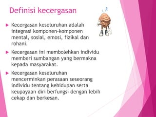 Definisi kecergasan
 Kecergasan keseluruhan adalah
integrasi komponen-komponen
mental, sosial, emosi, fizikal dan
rohani.
 Kecergasan ini membolehkan individu
memberi sumbangan yang bermakna
kepada masyarakat.
 Kecergasan keseluruhan
mencerminkan perasaan seseorang
individu tentang kehidupan serta
keupayaan diri berfungsi dengan lebih
cekap dan berkesan.
 
