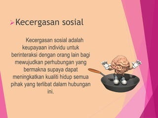 Kecergasan sosial
Kecergasan sosial adalah
keupayaan individu untuk
berinteraksi dengan orang lain bagi
mewujudkan perhubungan yang
bermakna supaya dapat
meningkatkan kualiti hidup semua
pihak yang terlibat dalam hubungan
ini.
 