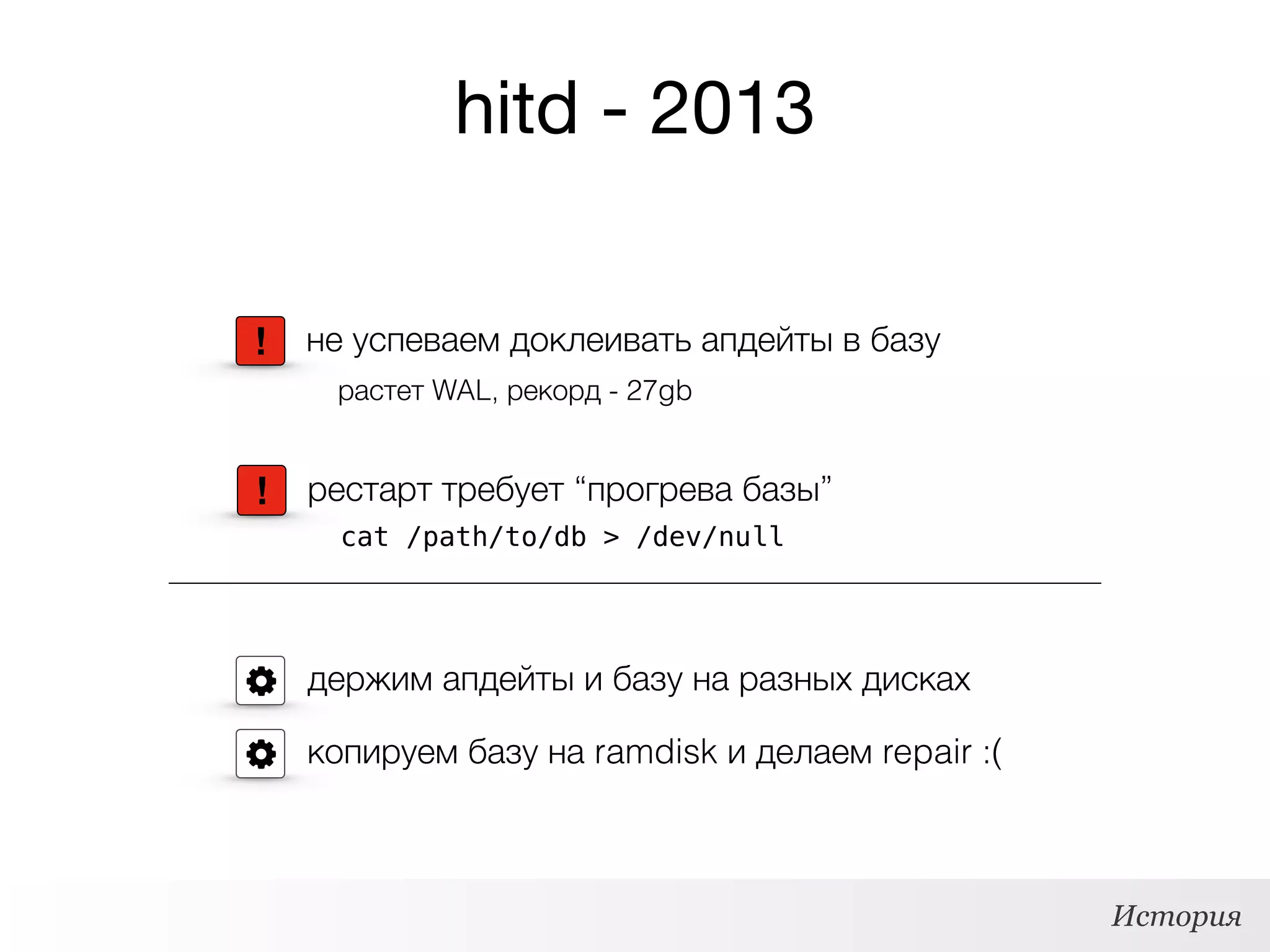 hitd - 2013
держим апдейты и базу на разных дисках
! рестарт требует “прогрева базы”
cat /path/to/db > /dev/null
! не успеваем доклеивать апдейты в базу
растет WAL, рекорд - 27gb
копируем базу на ramdisk и делаем repair :(
История
 