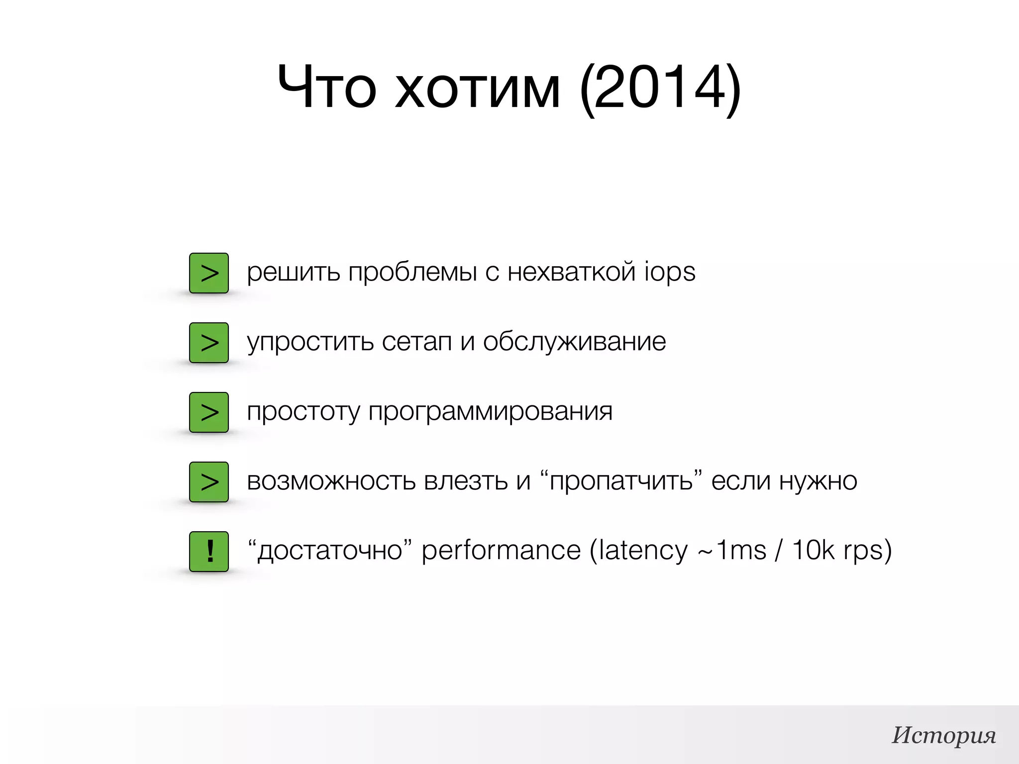Что хотим (2014)
История
> решить проблемы с нехваткой iops
> упростить сетап и обслуживание
> простоту программирования
> возможность влезть и “пропатчить” если нужно
“достаточно” performance (latency ~1ms / 10k rps)!
 