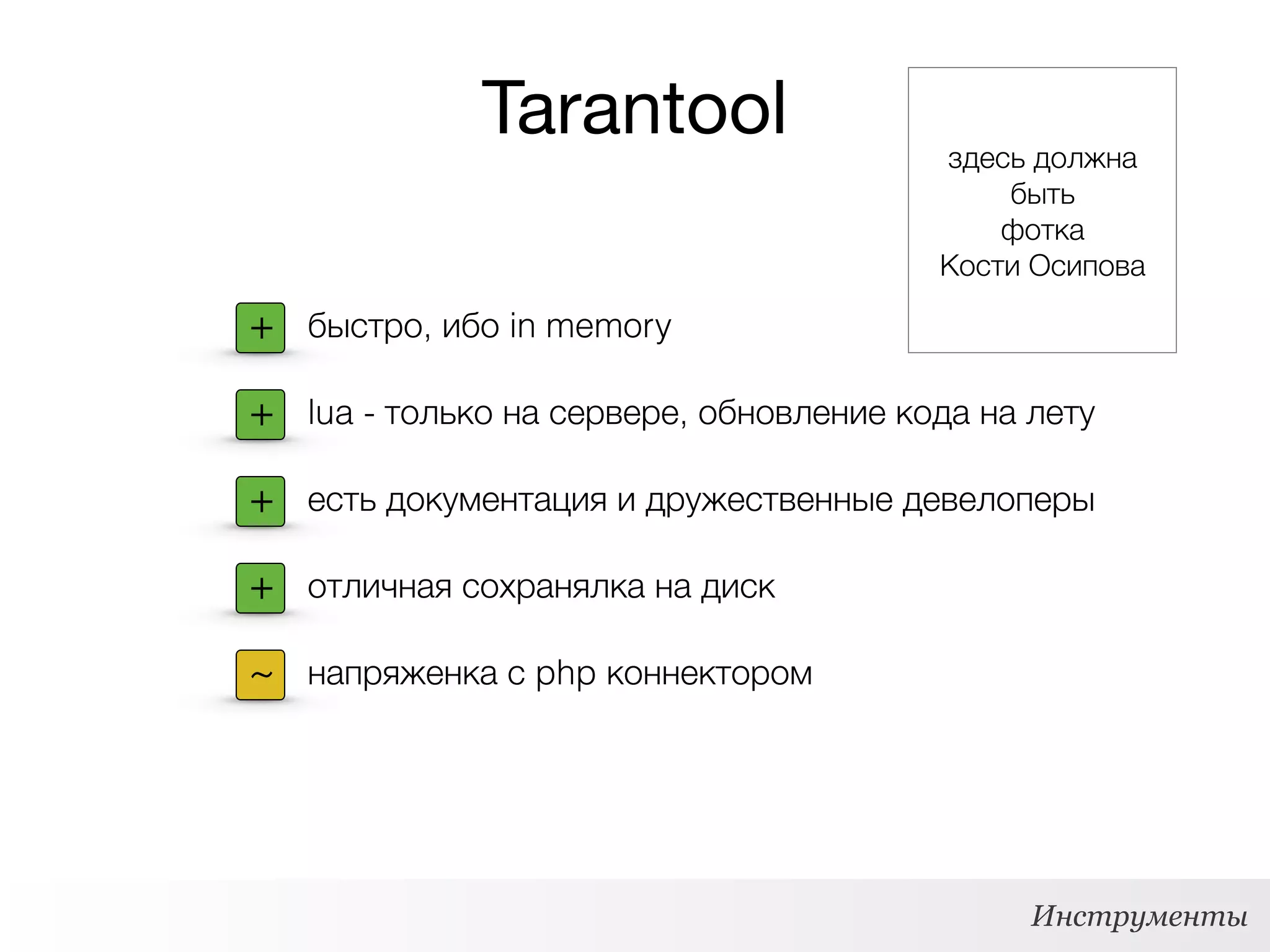 Tarantool
Инструменты
+ быстро, ибо in memory
+ lua - только на сервере, обновление кода на лету
+ есть документация и дружественные девелоперы
+ отличная сохранялка на диск
~ напряженка с php коннектором
здесь должна
быть
фотка 
Кости Осипова
 