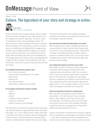 August 1, 2016
James O’Gara
CEO / Founder, OnMessage
Studies show that most companies separate culture initiatives
from their business strategy and story. They separate it from
the employee and customer experience. The fact is, culture
is the byproduct of your story and strategy in action. The
words and actions of every employee embody your company’s
story and strategy. So the real question is, what is the state of
your go-to-market story and strategy? What message are you
sending to your employees? What message are you sending
to your customers? Executives must understand that words
matter. More specifically, executives must acknowledge that
the message behind the company’s story and strategy will play
a significant role in the type of culture that takes root inside
the business. Here are the questions every executive must ask
and answer:
Do my employees understand the company’s story? 
> Our company’s purpose?
> How we want to be positioned in the market?
> Who we are?
> What we do?
> The value we deliver?
> What makes us different in the market?
Do my employees understand the company’s strategy? 
> Vision?
> Mission?
> Values?
> Customer needs and desires?
> Promise to customers?
> Pillars of our go-to-market strategy?
Executives who can answer these questions with a resounding
“yes” will most likely have high-performing cultures. Executives
who answer “no” or don’t really know the answers should take
a hard look at the role their company’s story and strategy play
in their business. Companies that produce winning cultures
maintain complete alignment between their story and strategy.
They also ensure that their entire employee population
understands, internalizes and activates the company’s story
and strategy in daily work activities.
Your story frames the mindset and belief system in your culture. 
When employees have a deep understanding of what your
company stands for, what it does and how it creates value
for customers, their purpose becomes clear. They feel more
connected. They believe what they do matters. Clarity of
purpose is a powerful motivator. And, it’s born from a clear,
compelling and consistent corporate story that aligns with
your go-to-market strategy.
Your strategy drives behaviors and actions in your culture. 
When leaders and team members across the organization
understand how the strategy connects with the story,
congruent actions and decisions unfold. Your company’s
vision, mission and values go beyond words on paper and
take on a life of their own. Employees see how strategic
decisions, investments and initiatives connect with the story.
They understand how their marching orders align with the
bigger picture. For this to happen, leaders must ensure the
story and strategy are consistent and omnipresent.
Clarity and connectivity are the keys to a winning culture. 
When your story and strategy are clearly defined and
documented ... and fully immersed in your company’s
culture, magic happens. As the research from Duke
University states, “An effective culture is like an invisible
hand at work inside of each of the employees that helps
to guide their decisions and judgments in a way that the
overall corporation would desire it to be.”
Culture is formed when consistent words and actions, aligned
with the corporate story and strategy, are constantly on display
— when what is expected and what is acceptable become
second nature to each employee. Everyone seems to operate
Culture. The byproduct of your story and strategy in action.
 