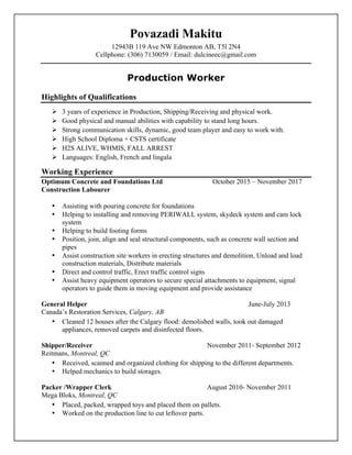 Povazadi Makitu
12943B 119 Ave NW Edmonton AB, T5l 2N4
Cellphone: (306) 7130059 / Email: dulcineec@gmail.com
Production Worker
Highlights of Qualifications
Ø 3 years of experience in Production, Shipping/Receiving and physical work.
Ø Good physical and manual abilities with capability to stand long hours.
Ø Strong communication skills, dynamic, good team player and easy to work with.
Ø High School Diploma + CSTS certificate
Ø H2S ALIVE, WHMIS, FALL ARREST
Ø Languages: English, French and lingala
Working Experience
Optimum Concrete and Foundations Ltd October 2015 – November 2017
Construction Labourer
• Assisting with pouring concrete for foundations
• Helping to installing and removing PERIWALL system, skydeck system and cam lock
system
• Helping to build footing forms
• Position, join, align and seal structural components, such as concrete wall section and
pipes
• Assist construction site workers in erecting structures and demolition, Unload and load
construction materials, Distribute materials
• Direct and control traffic, Erect traffic control signs
• Assist heavy equipment operators to secure special attachments to equipment, signal
operators to guide them in moving equipment and provide assistance
General Helper June-July 2013
Canada’s Restoration Services, Calgary, AB
• Cleaned 12 houses after the Calgary flood: demolished walls, took out damaged
appliances, removed carpets and disinfected floors.
Shipper/Receiver November 2011- September 2012
Reitmans, Montreal, QC
• Received, scanned and organized clothing for shipping to the different departments.
• Helped mechanics to build storages.
Packer /Wrapper Clerk August 2010- November 2011
Mega Bloks, Montreal, QC
• Placed, packed, wrapped toys and placed them on pallets.
• Worked on the production line to cut leftover parts.
 