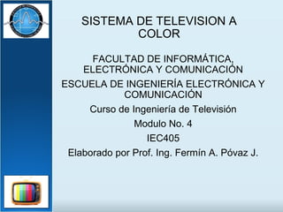 SISTEMA DE TELEVISION A
COLOR
FACULTAD DE INFORMÁTICA,
ELECTRÓNICA Y COMUNICACIÓN
ESCUELA DE INGENIERÍA ELECTRÓNICA Y
COMUNICACIÓN
Curso de Ingeniería de Televisión
Modulo No. 4
IEC405
Elaborado por Prof. Ing. Fermín A. Póvaz J.
 