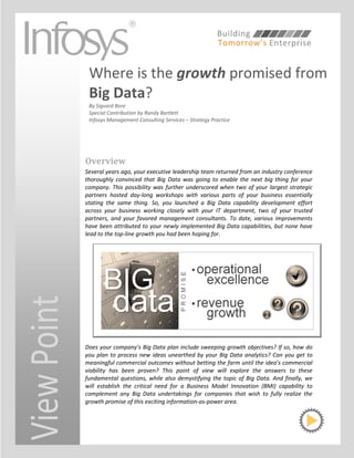 Where is the growth promised from
              Big Data?
              By Sigvard Bore
              Special Contribution by Randy Bartlett
              Infosys Management Consulting Services – Strategy Practice




             Overview
             Several years ago, your executive leadership team returned from an industry conference
             thoroughly convinced that Big Data was going to enable the next big thing for your
             company. This possibility was further underscored when two of your largest strategic
             partners hosted day-long workshops with various parts of your business essentially
             stating the same thing. So, you launched a Big Data capability development effort
             across your business working closely with your IT department, two of your trusted
             partners, and your favored management consultants. To date, various improvements
             have been attributed to your newly implemented Big Data capabilities, but none have
             lead to the top-line growth you had been hoping for.
View Point




             Does your company’s Big Data plan include sweeping growth objectives? If so, how do
             you plan to process new ideas unearthed by your Big Data analytics? Can you get to
             meaningful commercial outcomes without betting the farm until the idea’s commercial
             viability has been proven? This point of view will explore the answers to these
             fundamental questions, while also demystifying the topic of Big Data. And finally, we
             will establish the critical need for a Business Model Innovation (BMI) capability to
             complement any Big Data undertakings for companies that wish to fully realize the
             growth promise of this exciting information-as-power area.
 