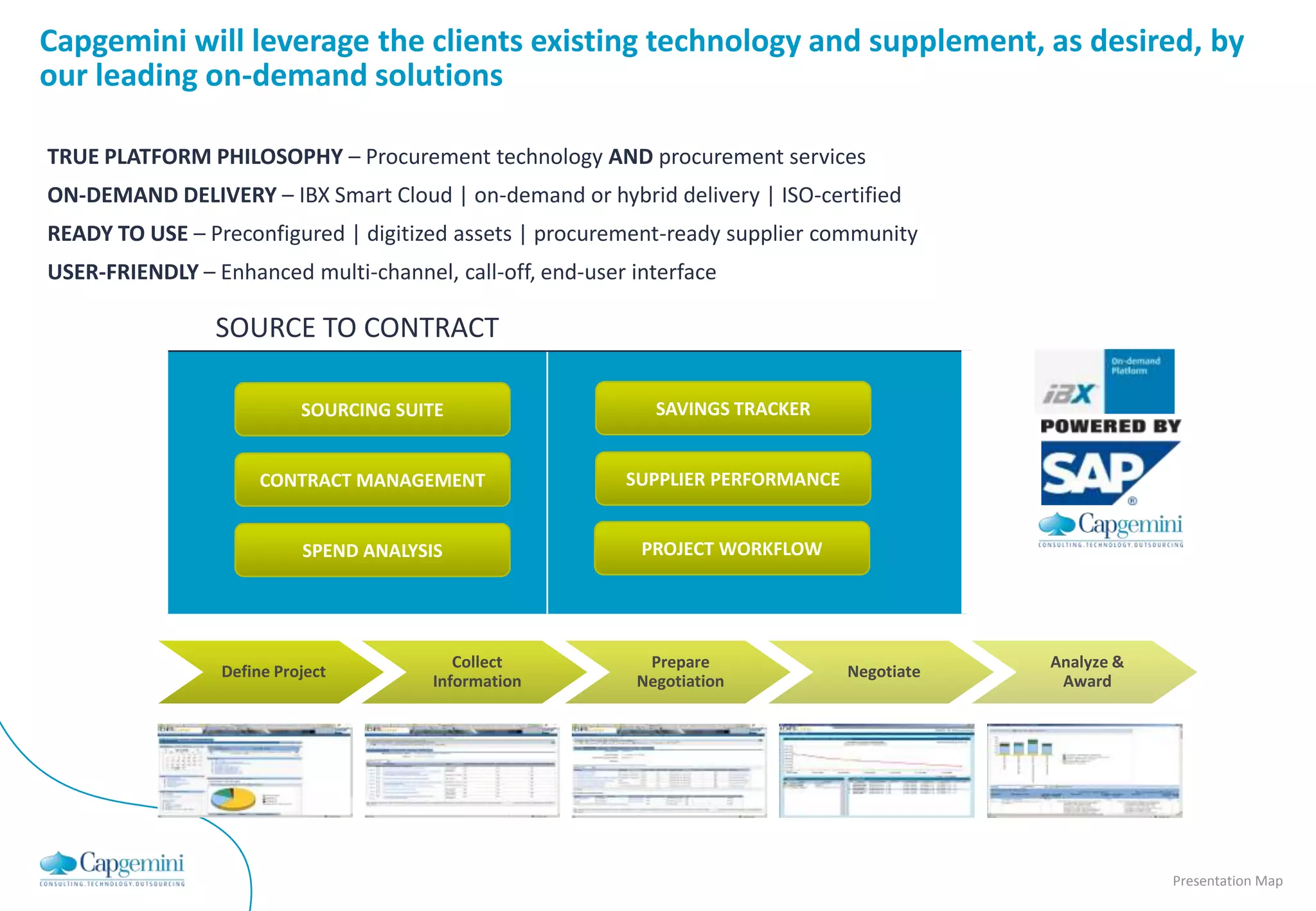 Capgemini will leverage the clients existing technology and supplement, as desired, by
our leading on-demand solutions

TRUE PLATFORM PHILOSOPHY – Procurement technology AND procurement services
ON-DEMAND DELIVERY – IBX Smart Cloud | on-demand or hybrid delivery | ISO-certified
READY TO USE – Preconfigured | digitized assets | procurement-ready supplier community
USER-FRIENDLY – Enhanced multi-channel, call-off, end-user interface

                 SOURCE TO CONTRACT

                           SOURCING SUITE                    SAVINGS TRACKER


                      CONTRACT MANAGEMENT                 SUPPLIER PERFORMANCE


                           SPEND ANALYSIS                   PROJECT WORKFLOW




                                           Collect          Prepare                          Analyze &
                 Define Project                                                  Negotiate
                                        Information        Negotiation                        Award




                                                                                                         Presentation Map
 