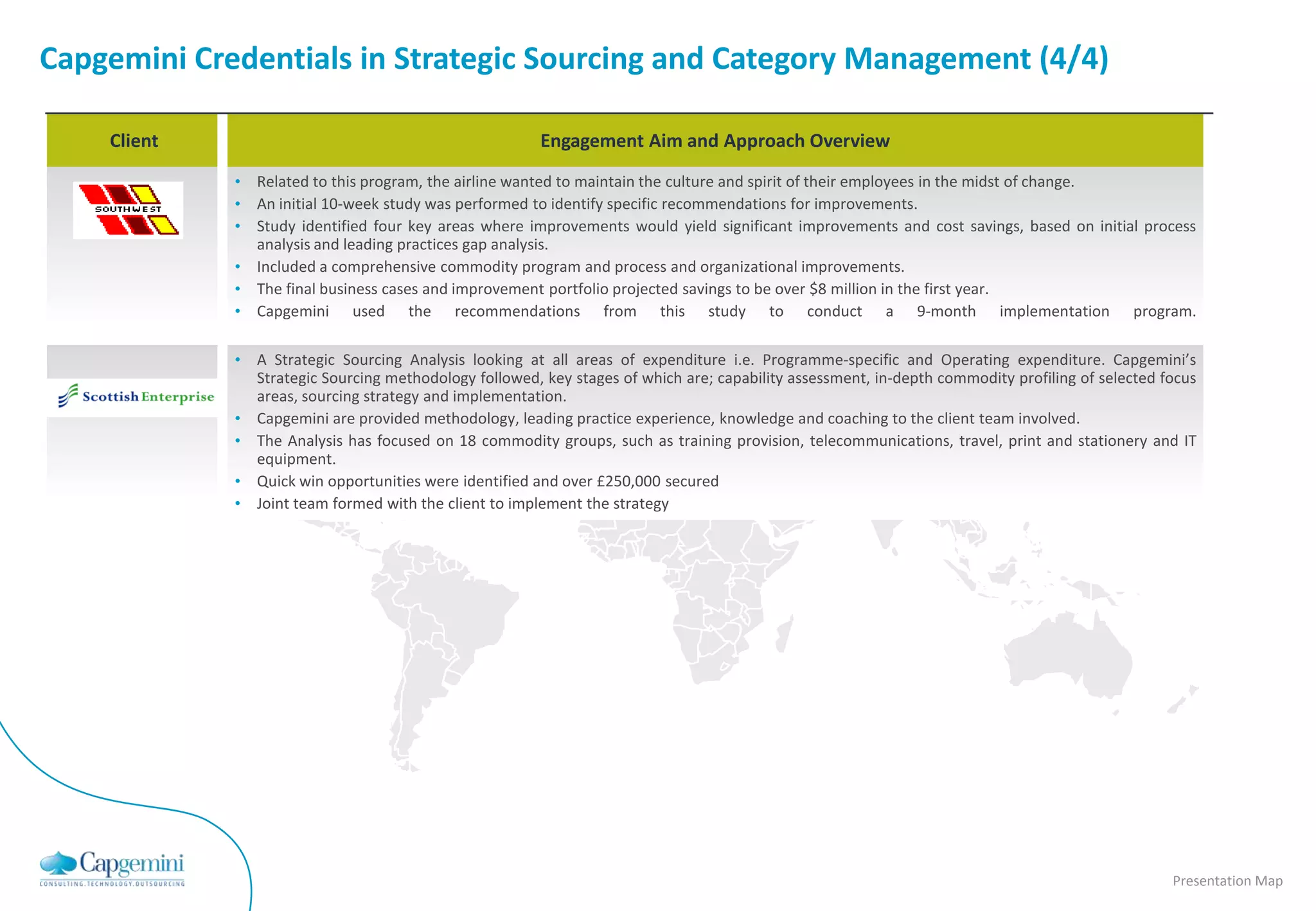 Capgemini Credentials in Strategic Sourcing and Category Management (4/4)

    Client                                              Engagement Aim and Approach Overview
             • Related to this program, the airline wanted to maintain the culture and spirit of their employees in the midst of change.
             • An initial 10-week study was performed to identify specific recommendations for improvements.
             • Study identified four key areas where improvements would yield significant improvements and cost savings, based on initial process
               analysis and leading practices gap analysis.
             • Included a comprehensive commodity program and process and organizational improvements.
             • The final business cases and improvement portfolio projected savings to be over $8 million in the first year.
             • Capgemini used the recommendations from this study to conduct a 9-month implementation program.

             • A Strategic Sourcing Analysis looking at all areas of expenditure i.e. Programme-specific and Operating expenditure. Capgemini’s
               Strategic Sourcing methodology followed, key stages of which are; capability assessment, in-depth commodity profiling of selected focus
               areas, sourcing strategy and implementation.
             • Capgemini are provided methodology, leading practice experience, knowledge and coaching to the client team involved.
             • The Analysis has focused on 18 commodity groups, such as training provision, telecommunications, travel, print and stationery and IT
               equipment.
             • Quick win opportunities were identified and over £250,000 secured
             • Joint team formed with the client to implement the strategy




                                                                                                                                                  Presentation Map
 