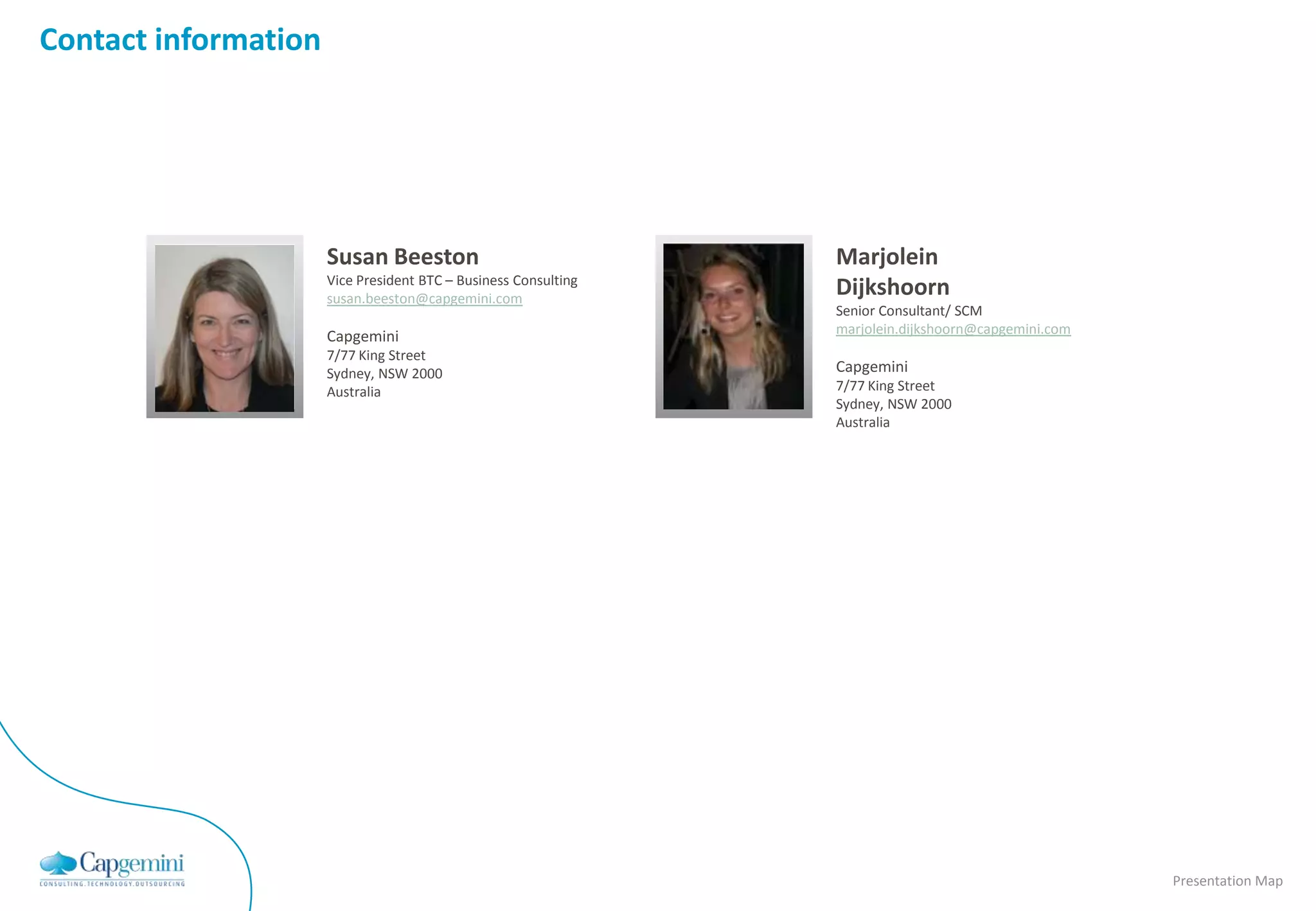 Contact information




                      Susan Beeston                                        Marjolein
                      Vice President BTC – Business Consulting
                                                                           Dijkshoorn
           Insert     susan.beeston@capgemini.com                 Insert   Senior Consultant/ SCM
          contact     Capgemini                                  contact   marjolein.dijkshoorn@capgemini.com
          picture     7/77 King Street                           picture
                      Sydney, NSW 2000                                     Capgemini
                      Australia                                            7/77 King Street
                                                                           Sydney, NSW 2000
                                                                           Australia




                                                                                                                Presentation Map
 