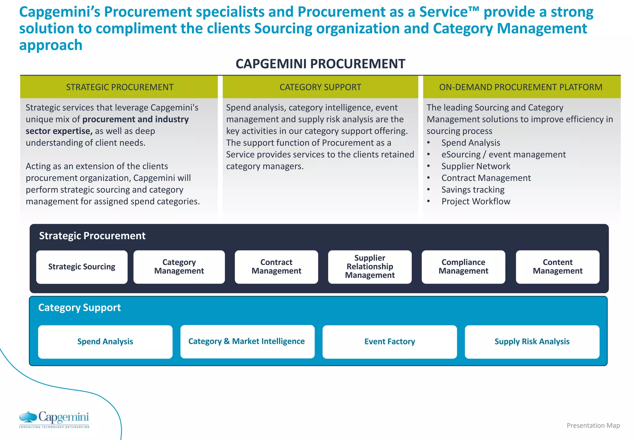 Capgemini’s Procurement specialists and Procurement as a Service™ provide a strong
solution to compliment the clients Sourcing organization and Category Management
approach
                                                     CAPGEMINI PROCUREMENT
          STRATEGIC PROCUREMENT                                 CATEGORY SUPPORT                         ON-DEMAND PROCUREMENT PLATFORM

Strategic services that leverage Capgemini's      Spend analysis, category intelligence, event        The leading Sourcing and Category
unique mix of procurement and industry            management and supply risk analysis are the         Management solutions to improve efficiency in
sector expertise, as well as deep                 key activities in our category support offering.    sourcing process
understanding of client needs.                    The support function of Procurement as a            • Spend Analysis
                                                  Service provides services to the clients retained   • eSourcing / event management
Acting as an extension of the clients             category managers.                                  • Supplier Network
procurement organization, Capgemini will                                                              • Contract Management
perform strategic sourcing and category                                                               • Savings tracking
management for assigned spend categories.                                                             • Project Workflow


   Strategic Procurement

                                 Category                 Contract                Supplier              Compliance                Content
     Strategic Sourcing         Management               Management             Relationship            Management              Management
                                                                                Management


   Category Support

             Spend Analysis              Category & Market Intelligence              Event Factory                    Supply Risk Analysis




                                                                                                                                         Presentation Map
 