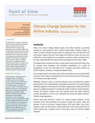 An Opinion Paper on Information Technology
         An Opinion Paper on Information Technology

x


                                  this issue
                               Introduction P1    Climate Change Solution for the
    Airline Industry’s Vulnerability to Climate
                                     Change P3
                    Four Pillars of Strategy P3   Airline Industry - Pankaj Narayan Pandit
                Sonata’s Value Proposition P5


    SUMMARY
    The global Airline industry is exploring
    ways to reduce air pollution caused by        Introduction
    carbon emissions from aircrafts,
    especially after the failure of the           Before the climate change debate began, the Airline industry successfully
    Copenhagen Summit held in 2009. Even
    though aviation contributes only 2-3% to
                                                  reduced its noise pollution levels. Airports levied higher landing charges on
    the total GHG emissions, their impact is      noisier aircrafts, thereby forcing airlines to modernize their aircrafts with new
    estimated to be 2-4 times more severe         and quieter engines that also have higher fuel efficiency. Now, the focus has
    as these gases are emitted at very high
    altitudes. The UNFCCC has urged the           shifted from noise pollution to air pollution caused by carbon emissions from
    ICAO and IATA to agree on a global            aircrafts, especially after the failure of the Copenhagen Summit held in 2009.
    framework to manage the Aviation
    industry’s GHG emissions. Sonata, with        The global Airline industry has been reeling under losses worth $23 billion due
    its deep understanding of aviation as
    well as climate change regulations, is
                                                  to unviable costs, slowdown and unhealthy competition, as a result of
    ideally suited to help airlines evolve        deregulation. As per the International Air Transport Association (IATA), the
    strategies towards climate change.            Airline industry is unlikely to emerge profitable till 2011.
    COMPANY PROFILE                               Even though aviation contributes only 2-3% to the total Green House Gas (GHG)
    Sonata Software, headquartered in             emissions, their impact is estimated to be 2-4 times more severe as these gases
    Bangalore, India, is a leading IT             are emitted at very high altitudes.
    consulting and services company.
    Sonata's customers are located across         Although, aviation as well as maritime industries were excluded from original
    the US, Europe, Middle East and the
    Asia-Pacific region. Its portfolio of
                                                  Kyoto protocol, the United Nations Framework Convention on Climate Change
    services includes IT Consulting, Product      (UNFCCC) urged the International Civil Aviation Organization (ICAO) and IATA to
    Engineering Services, Travel Solutions,       agree on a global framework to manage the Aviation industry’s GHG emissions.
    Application Development, Application
    Management, Managed Testing,                  Though the Aviation industry was not covered under the Kyoto Protocol,
    Business Intelligence, Infrastructure         analysts identified it as the most vulnerable for facing the Kyoto Protocol’s
    Management and Packaged
    Applications. As per the industry
                                                  climate change legislations.
    rankings released by NASSCOM for 2008-
    09, Sonata Software figured among the
                                                  Airlines have been forced to embark on climate change initiatives as the
    Top 20 IT Software Services Exporters in      European Union (EU) parliament has voted to bring the industry under the
    India for the second consecutive year.        purview of the EU Emission Trading Scheme (ETS) with effect from 2011.
    Sonata Software has also been ranked
    Global #2 in the 2008 Top Ten ESO:            However, after the 15th session of the Conference of the Parties (COP-15), the
    Outsourced Software Development in            Airline industry got a reprieve, with no new taxes, levies or emission targets
    The Black Book of Outsourcing.
                                                  imposed.


www.sonata-software.com                                                                                                        1
 