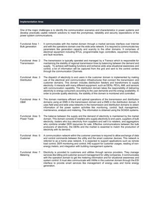 Implementation Area
One of the major challenges is to identify the communication scenarios and characteristics in power systems and
develop practically usable network solutions to meet the promptness, reliability and security expectations of the
power system communications.
Functional Area 1 :
Bulk generation
It communicates with the market domain through a market services interface over Internet
and with the operations domain over the wide area network. It is required to communicate key
parameters like generation capacity and scarcity to the other domains. It comprises of
electrical equipment including RTUs, programmable logic controllers, equipment monitors,
and fault recorders.
Functional Area 2:
Transmission
The transmission is typically operated and managed by a Transco which is responsible for
maintaining the stability of regional transmission lines by balancing between the demand and
supply. To achieve self-healing functions and enhance wide area situational awareness and
control, a lot of information will be captured from the grid and sent to the control centers
through the communication Channels
Functional Area 3:
Distribution
The dispatch of electricity to end users in the customer domain is implemented by making
use of the electrical and communication infrastructures that connect the transmission and
customer domains. This domain includes distribution feeders and transformers to supply
electricity. It interacts with many different equipment, such as DERs, PEVs, AMI, and sensors
with communication capability. The distribution domain takes the responsibility of delivering
electricity to energy consumers according to the user demands and the energy availability. In
order to provide quality electricity, the stability of this domain is monitored and controlled.
Functional Area 4:
O&M
This domain maintains efficient and optimal operations of the transmission and distribution
domains using an EMS in the transmission domain and a DMS in the distribution domain. It
uses field area and wide area networks in the transmission and distribution domains to obtain
information of the power system activities like monitoring, control, fault management,
maintenance, analysis and metering. The information is obtained using the SCADA systems.
Functional Area 5:
Power Trade
The balance between the supply and the demand of electricity is maintained by the market
domain. This domain consists of retailers who supply electricity to end users, suppliers of bulk
electricity, traders who buy electricity from suppliers and sell it to retailers, and aggregators
who combine smaller DER resources for sale. Effective communications between the bulk
producers of electricity, the DERs and the market is essential to match the production of
electricity with its demand.
Functional Area 6:
Customer
A communication network within the customer premises is required to allow exchange of data
and control commands between the utility and the smart customer devices. This network is
referred to as a home area network. It is expected to support applications such as remote
load control, DER monitoring and control, IHD support for customer usages, reading of non-
energy meters, and integration with building management systems.
Functional Area 7:
Metering
Electricity is provided to customers and utilities through service providers. They manage
services like billing and customer account management for utility companies. It communicates
with the operation domain to get the metering information and for situational awareness and
system control. It must also communicate with HANs in the customer domain through the ESI
interface to provide smart services like management of energy uses and home energy
generation.
 