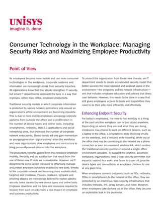 Consumer Technology in the Workplace: Managing
Security Risks and Maximizing Employee Productivity

Point of View
As employees become more mobile and use more consumer             To protect the organization from these new threats, an IT
technologies in the workplace, corporate systems and              department needs to create an extended security model that
information are increasingly at risk from security breaches.      better secures the most exposed and weakest layers in the
All organizations know that they should strengthen IT security,   environment—the endpoints and the network infrastructure—
but smart IT departments approach the task in a way that          and that includes employee education and policies that direct
improves, rather than stifles, employee productivity.             user behavior. However, this needs to be done in a way that
                                                                  still gives employees access to tools and capabilities they
Traditional security models in which corporate information        need to do their jobs more efficiently and effectively.
is protected by secure network perimeters only around an
organization’s office environment are becoming obsolete.
                                                                  Enhancing Endpoint Security
This is due to more mobile employees accessing corporate
                                                                  For today’s employees, the nine-to-five workday is a thing
systems from outside the office and a proliferation in
                                                                  of the past and the workplace can be just about anywhere.
the number of device types and online tools, including
                                                                  Depending on where they are and what they are doing,
smartphones, netbooks, Web 2.0 applications and social
                                                                  employees may choose to work on different devices, such as
networking sites, that increase the number of corporate
                                                                  a laptop in the office, a smartphone while checking emails
network entry points. These trends will only gain momentum
                                                                  on the weekend, and a netbook while traveling. While out of
as younger-generation ‘digital natives’ enter the workforce
                                                                  the office they may be connecting to the network via a phone
and more organizations allow employees and contractors to
                                                                  connection or even an unsecured wireless link, which renders
bring personally-owned devices into the workplace.
                                                                  the traditional security perimeter around a single office
The productivity benefits gained from the increased employee      environment obsolete. To support the anytime, anywhere
mobility, flexibility and job satisfaction that result from the   workplace, organizations need a new security perimeter that
use of these new IT tools are considerable. However, as IT        expands beyond four walls and flexes to cover all possible
departments come under pressure to effectively manage             device types and connections an employee chooses to use
and protect employee behaviors enabled by new tools, threats      at any given time.
to the corporate network are becoming more sophisticated,
                                                                  When employees connect endpoints (such as PCs, netbooks,
targeted and insidious. Viruses, malware, spyware and
                                                                  PDAs or smartphones) to the network at the office, they are
phishing attacks are increasingly tailored to exploit specific
                                                                  protected by an enterprise-class security infrastructure that
security holes created by new device types and online tools.
                                                                  includes firewalls, IPS, proxy servers and more. However,
Employee downtime and the time and resources required to
recover from such attacks have a real impact on employee          when employees take devices out of the office, they become
and business productivity.                                        an exploitable leak in the perimeter.
 