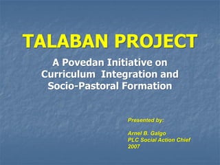 TALABAN PROJECT
   A Povedan Initiative on
 Curriculum Integration and
  Socio-Pastoral Formation


                 Presented by:

                 Arnel B. Galgo
                 PLC Social Action Chief
                 2007
 