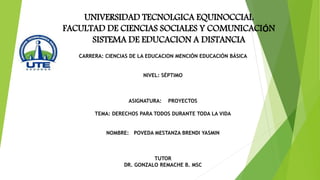 UNIVERSIDAD TECNOLGICA EQUINOCCIAL
FACULTAD DE CIENCIAS SOCIALES Y COMUNICACIÓN
SISTEMA DE EDUCACION A DISTANCIA
CARRERA: CIENCIAS DE LA EDUCACION MENCIÓN EDUCACIÓN BÁSICA
NIVEL: SÉPTIMO
ASIGNATURA: PROYECTOS
TEMA: DERECHOS PARA TODOS DURANTE TODA LA VIDA
NOMBRE: POVEDA MESTANZA BRENDI YASMIN
TUTOR
DR. GONZALO REMACHE B. MSC
 