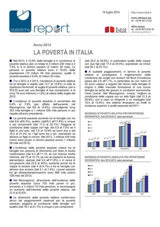 Anno 2013
LA POVERTÀ IN ITALIA
 Nel 2013, il 12,6% delle famiglie è in condizione di
povertà relativa (per un totale di 3 milioni 230 mila) e il
7,9% lo è in termini assoluti (2 milioni 28 mila). Le
persone in povertà relativa sono il 16,6% della
popolazione (10 milioni 48 mila persone), quelle in
povertà assoluta il 9,9% (6 milioni 20 mila).
 Tra il 2012 e il 2013, l’incidenza di povertà relativa
tra le famiglie è stabile (dal 12,7 al 12,6%) in tutte le
ripartizioni territoriali; la soglia di povertà relativa, pari a
972,52 euro per una famiglia di due componenti, è di
circa 18 euro inferiore (-1,9%) al valore della soglia del
2012.
 L’incidenza di povertà assoluta è aumentata dal
6,8% al 7,9% (per effetto dell’aumento nel
Mezzogiorno, dal 9,8 al 12,6%), coinvolgendo circa
303 mila famiglie e 1 milione 206 mila persone in più
rispetto all’anno precedente.
 La povertà assoluta aumenta tra le famiglie con tre
(dal 6,6 all’8,3%), quattro (dall’8,3 all’11,8%) e cinque
o più componenti (dal 17,2 al 22,1%). Peggiora la
condizione delle coppie con figli: dal 5,9 al 7,5% se il
figlio è uno solo, dal 7,8 al 10,9% se sono due e dal
16,2 al 21,3% se i figli sono tre o più, soprattutto se
almeno un figlio è minore. Nel 2013, 1 milione 434 mila
minori sono poveri in termini assoluti (erano 1 milione
58 mila nel 2012).
 L’incidenza della povertà assoluta cresce tra le
famiglie con persona di riferimento con titolo di studio
medio-basso (dal 9,3 all’11,1% se con licenza media
inferiore, dal 10 al 12,1% se con al massimo la licenza
elementare), operaia (dal 9,4 all’11,8%) o in cerca di
occupazione (dal 23,6 al 28%); aumenta anche tra le
coppie di anziani (dal 4 al 6,1%) e tra le famiglie con
almeno due anziani (dal 5,1 al 7,4%): i poveri assoluti
tra gli ultrasessantacinquenni sono 888 mila (erano
728 mila nel 2012).
 Nel Mezzogiorno, all’aumento dell’incidenza della
povertà assoluta (circa 725 mila poveri in più,
arrivando a 3 milioni 72 mila persone), si accompagna
un aumento dell’intensità della povertà relativa, dal
21,4 al 23,5%.
 Le dinamiche della povertà relativa confermano
alcuni dei peggioramenti osservati per la povertà
assoluta: peggiora la condizione delle famiglie con
quattro (dal 18,1 al 21,7%) e cinque o più componenti
(dal 30,2 al 34,6%), in particolare quella delle coppie
con due figli (dal 17,4 al 20,4%), soprattutto se minori
(dal 20,1 al 23,1%).
 Ai suddetti peggioramenti, in termini di povertà
relativa si contrappone il miglioramento della
condizione dei single non anziani nel Nord (l’incidenza
passa dal 2,6 all’1,1%, in particolare se con meno di
35 anni), seppur a seguito del ritorno nella famiglia di
origine o della mancata formazione di una nuova
famiglia da parte dei giovani in condizioni economiche
meno buone. Nel Mezzogiorno, invece, migliora la
condizione delle coppie con un solo figlio (dal 31,3 al
26,9%), con a capo un dirigente o un impiegato (dal
16,4 al 13,6%), che tuttavia rimangono su livelli di
incidenza superiori a quelli osservati nel 2011.
INCIDENZA DI POVERTÀ RELATIVA PER RIPARTIZIONE
GEOGRAFICA. Anni 2010-2013, valori percentuali
Nord Centro Mezzogiorno Italia
2010
2011
2012
2013
INCIDENZA DI POVERTÀ ASSOLUTA PER RIPARTIZIONE
GEOGRAFICA. Anni 2010-2013, valori percentuali
Nord Centro Mezzogiorno Italia
2010
2011
2012
2013
14 luglio 2014
 