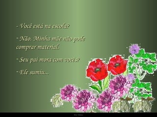 - Você está na escola? Não. Minha mãe não pode  comprar material. Seu pai mora com vocês? Ele sumiu... 