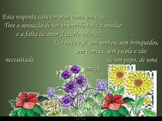 Esta resposta caiu em mim como um raio.  Tive a sensação de ter absorvido toda a solidão  e a falta de amor daquela criança.  Tão nova e já sem sonhos, sem brinquedos,  sem comida, sem escola e tão necessitada  de um papo, de uma conversa amiga. 
