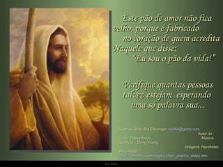 Este pão de amor não fica velho, porque é fabricado  no coração de quem acredita Naquele que disse:  “Eu sou o pão da vida!” Verifique quantas pessoas talvez estejam  esperando  uma só palavra sua... Autor do Slide: Ria Ellwanger  [email_address]   Autor do Texto: Desconheço  Música: Kenny G – Dying Young  Imagens: Recebidas em e-mails  http://members.xoom.virgilio.it/flori_jane/ria_slides.htm 