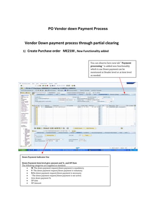 PO Vendor down Payment Process 
Vendor Down payment process through partial clearing 
1) Create Purchase order ME21M , New Functionality added 
You can observe here new tab " Payment 
processing " is added new functionality 
which is use Down payment can be 
mentioned at Header level or at item level 
as needed. 
Down Payment Indicator Use 
Down Payment item level give amount and % and DP Date 
The following categories are supplied as standard: 
 M The down payment request/down payment is mandatory. 
 V The down payment request/down payment is voluntary. 
 N No down payment request/down payment is necessary. 
 ' The down payment request/down payment is not active. 
 Give down payment % 
 DP date 
 DP Amount 
 
 