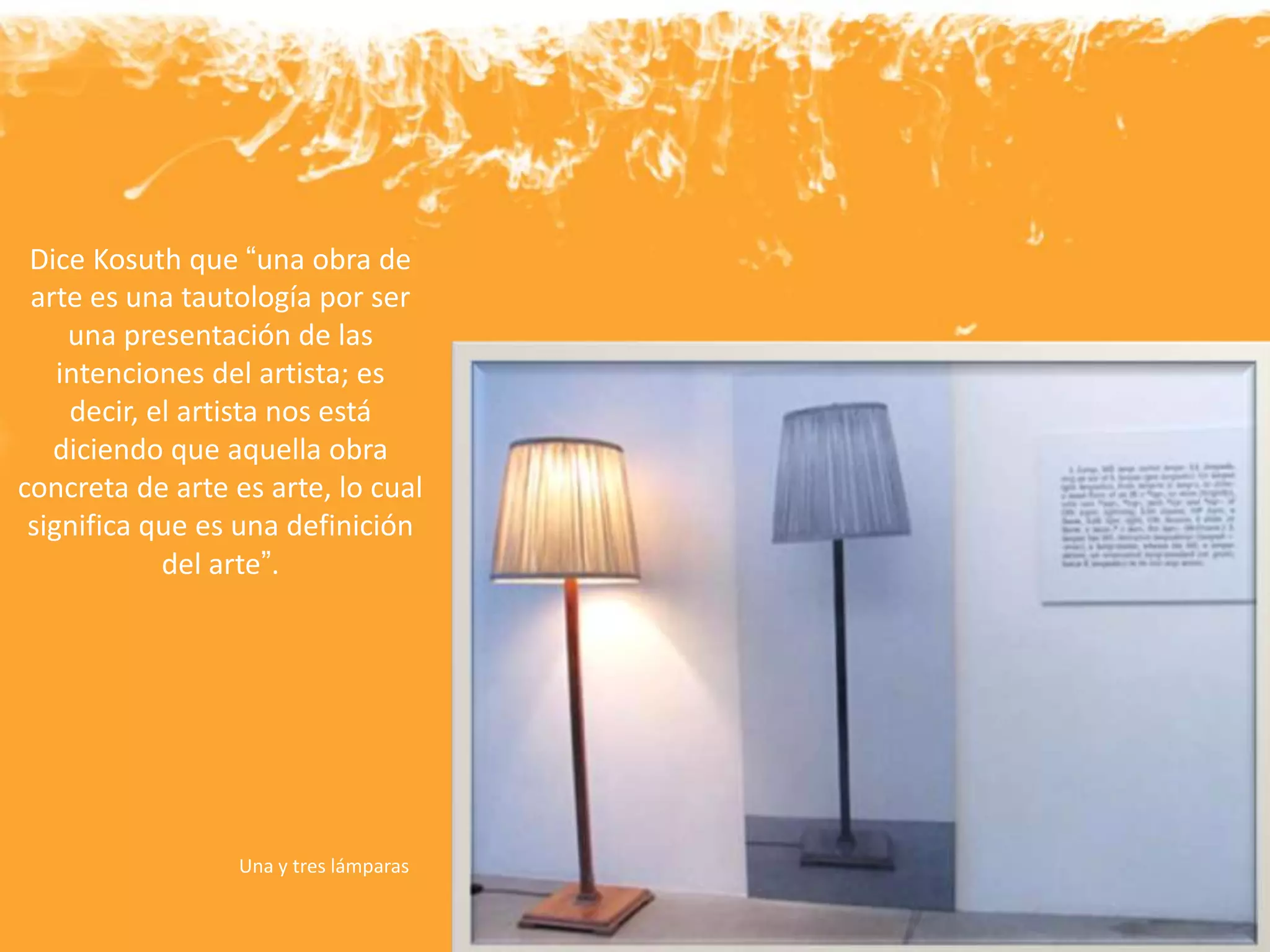 Una y tres lámparas
Dice Kosuth que “una obra de
arte es una tautología por ser
una presentación de las
intenciones del artista; es
decir, el artista nos está
diciendo que aquella obra
concreta de arte es arte, lo cual
significa que es una definición
del arte”.
 